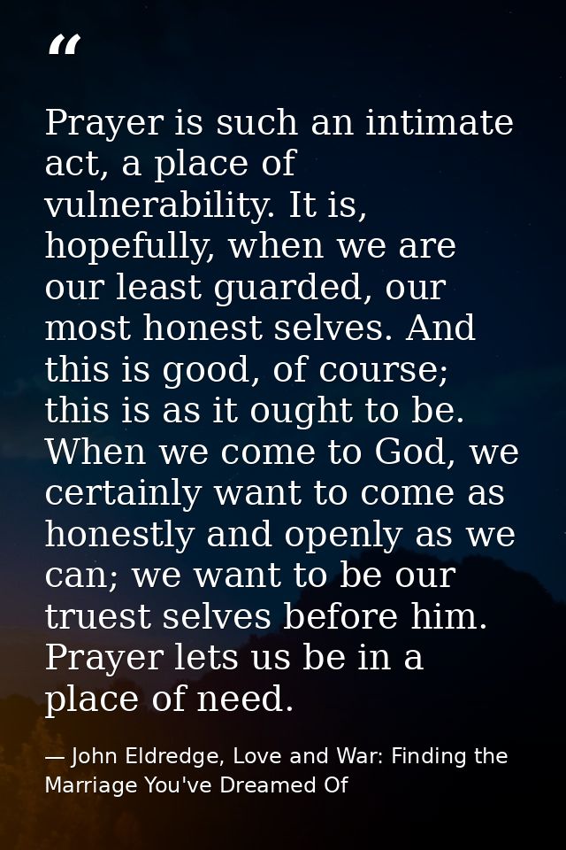 Prayer is such an intimate act, a place of vulnerability. It is, hopefully, when we are our least guarded, our most hone — John Eldredge, Love and War: Finding the Marriage You've Dreamed Of