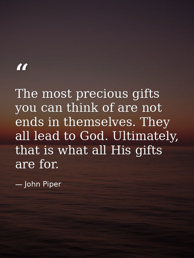 The most precious gifts you can think of are not ends in themselves. They all lead to God. Ultimately, that is what all  — John Piper