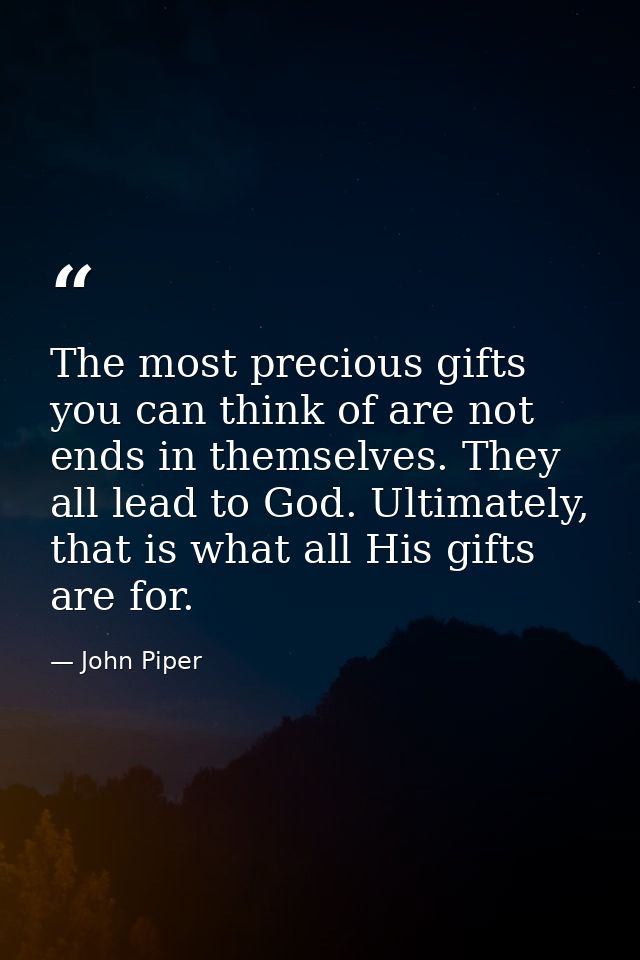 The most precious gifts you can think of are not ends in themselves. They all lead to God. Ultimately, that is what all  — John Piper