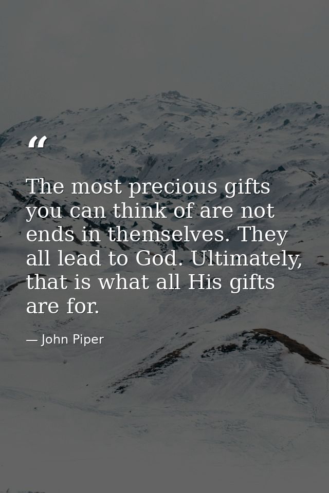 The most precious gifts you can think of are not ends in themselves. They all lead to God. Ultimately, that is what all  — John Piper