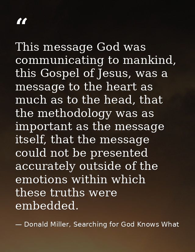 This message God was communicating to mankind, this Gospel of Jesus, was a message to the heart as much as to the head,  — Donald Miller, Searching for God Knows What