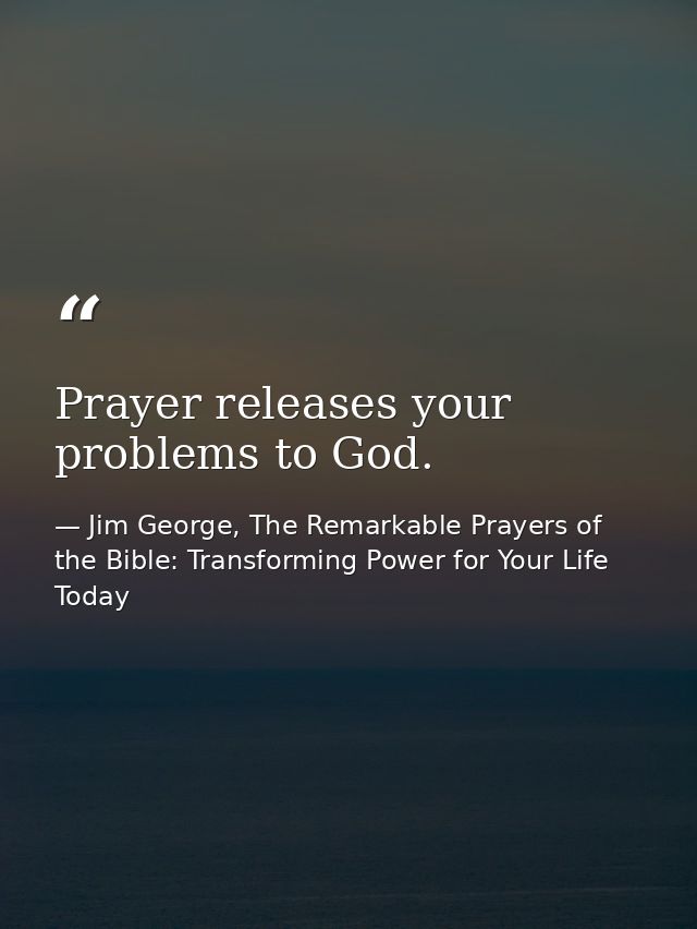 Prayer releases your problems to God. — Jim George, The Remarkable Prayers of the Bible: Transforming Power for Your Life Today