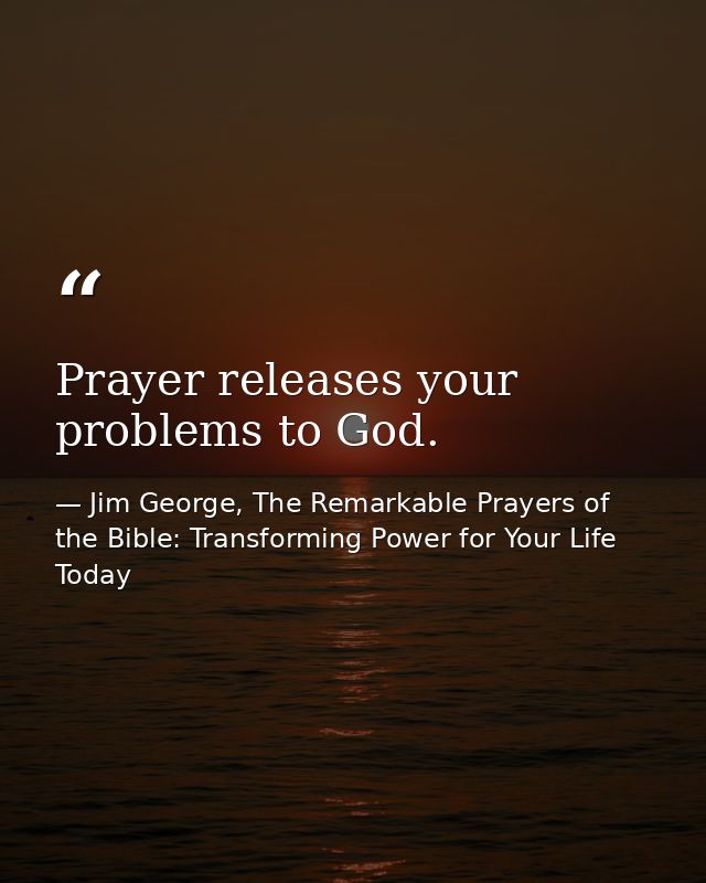 Prayer releases your problems to God. — Jim George, The Remarkable Prayers of the Bible: Transforming Power for Your Life Today
