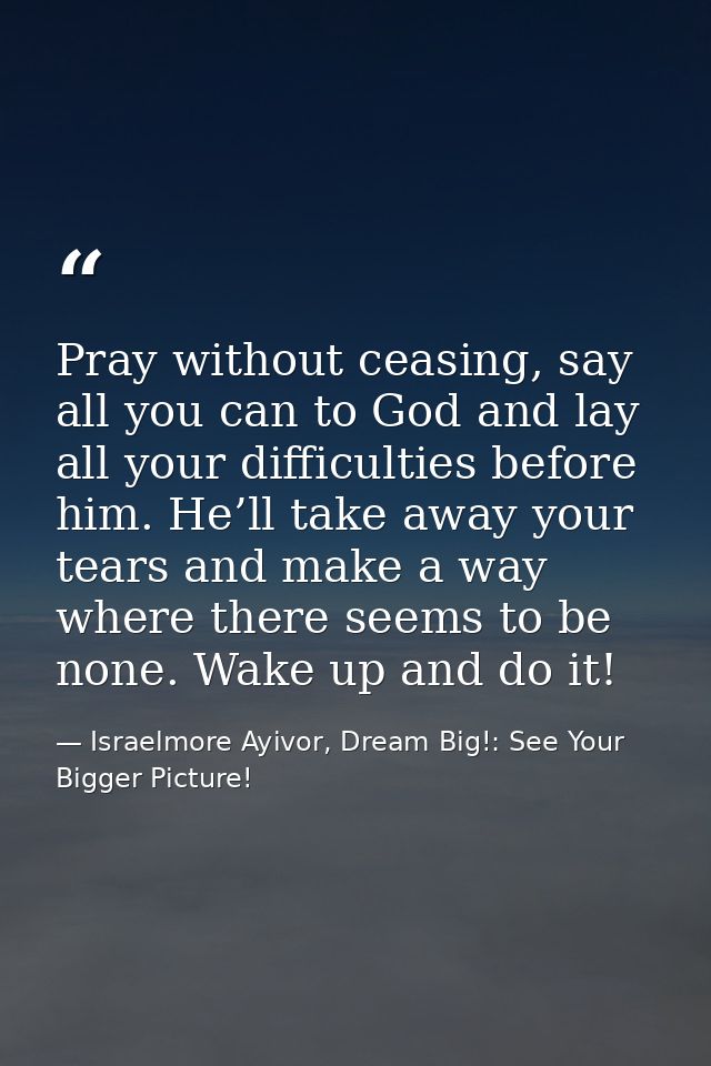 Pray without ceasing, say all you can to God and lay all your difficulties before him. He’ll take away your tears and ma — Israelmore Ayivor, Dream Big!: See Your Bigger Picture!