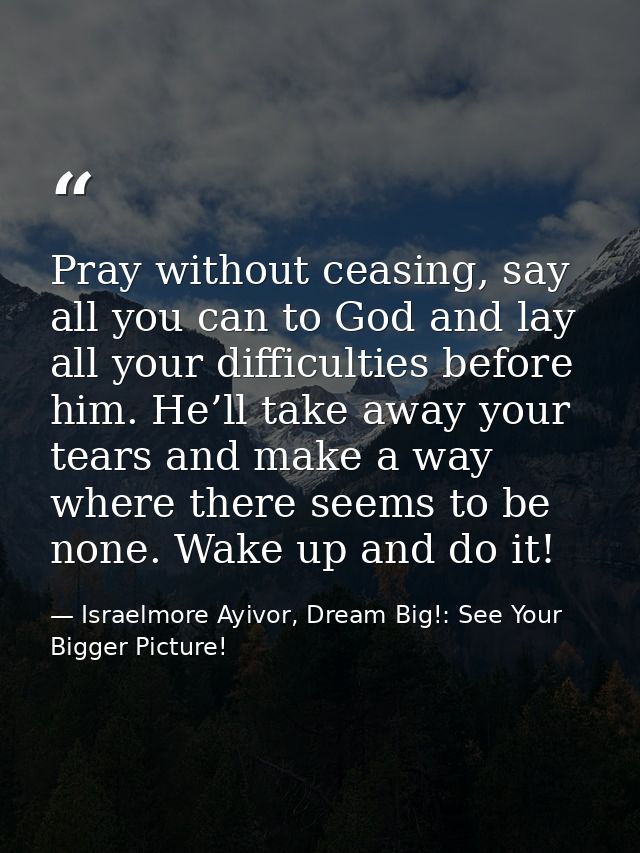 Pray without ceasing, say all you can to God and lay all your difficulties before him. He’ll take away your tears and ma — Israelmore Ayivor, Dream Big!: See Your Bigger Picture!