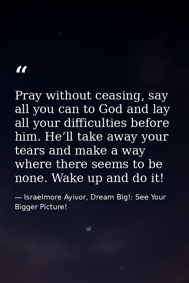 Pray without ceasing, say all you can to God and lay all your difficulties before him. He’ll take away your tears and ma — Israelmore Ayivor, Dream Big!: See Your Bigger Picture!