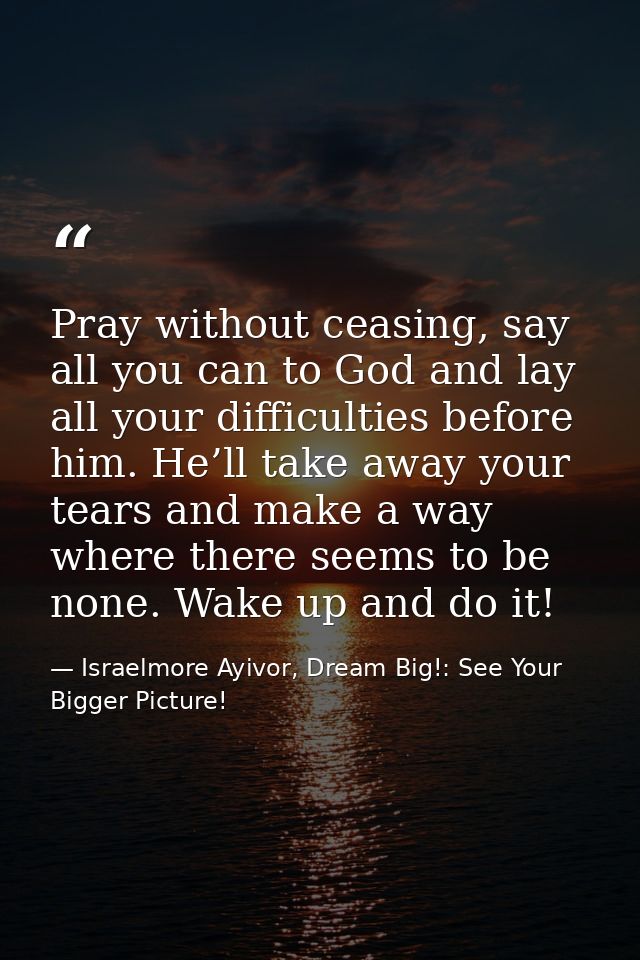 Pray without ceasing, say all you can to God and lay all your difficulties before him. He’ll take away your tears and ma — Israelmore Ayivor, Dream Big!: See Your Bigger Picture!