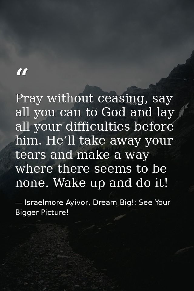 Pray without ceasing, say all you can to God and lay all your difficulties before him. He’ll take away your tears and ma — Israelmore Ayivor, Dream Big!: See Your Bigger Picture!