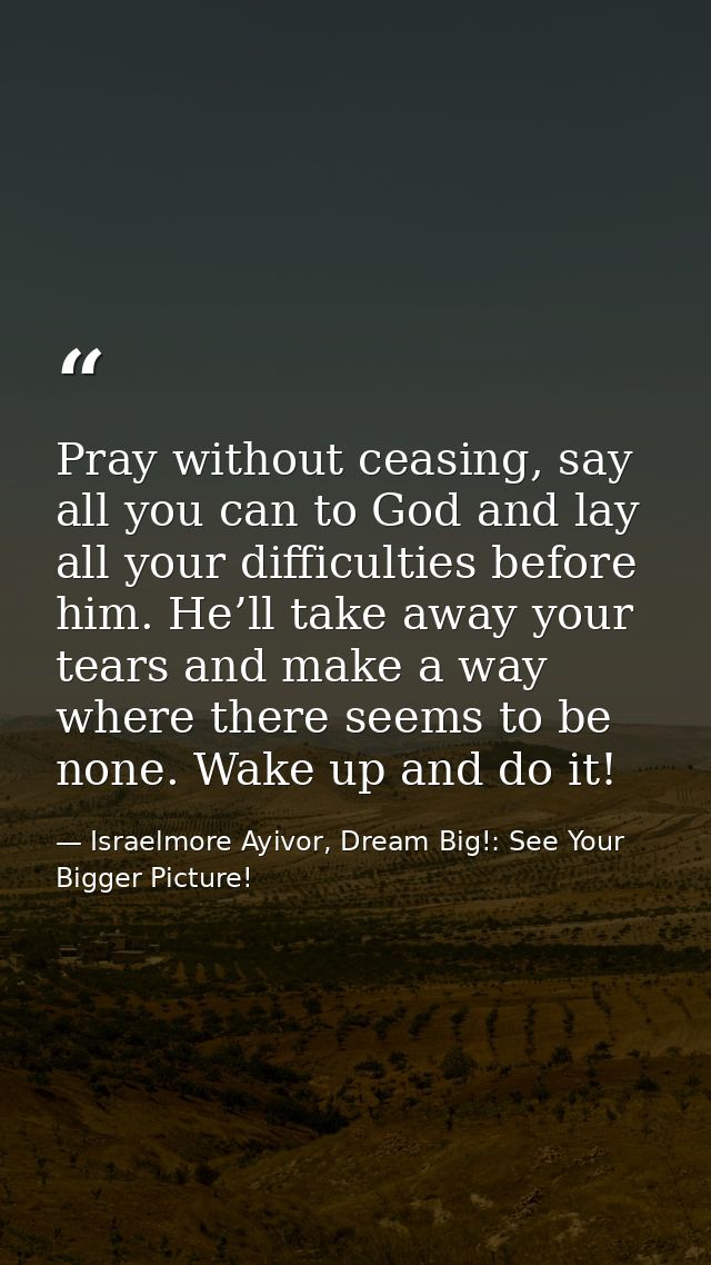 Pray without ceasing, say all you can to God and lay all your difficulties before him. He’ll take away your tears and ma — Israelmore Ayivor, Dream Big!: See Your Bigger Picture!