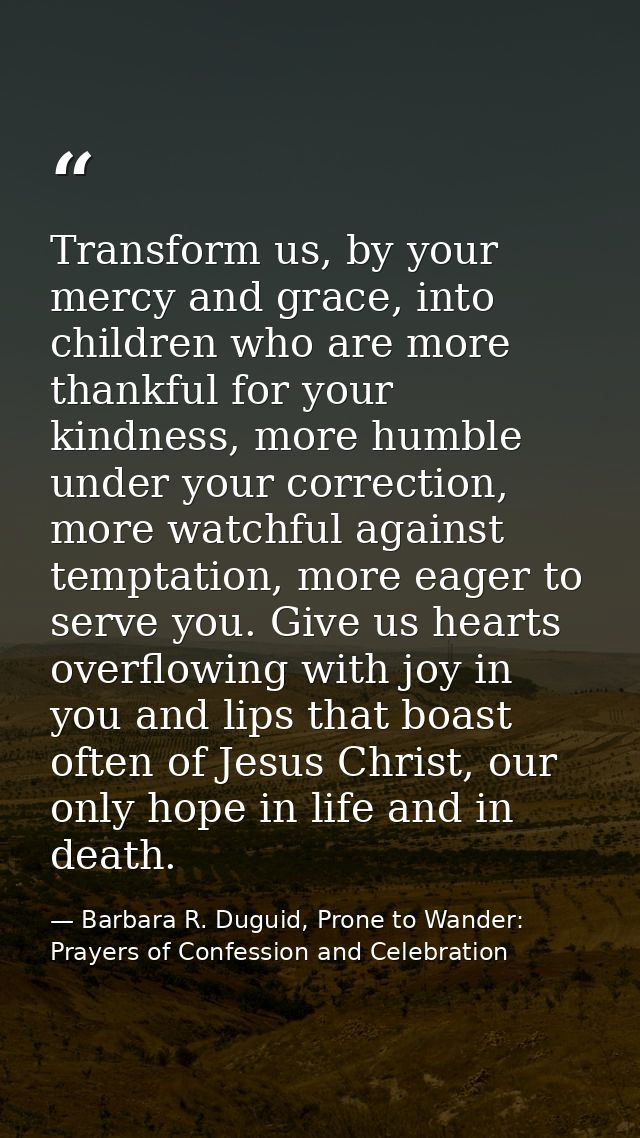 Transform us, by your mercy and grace, into children who are more thankful for your kindness, more humble under your cor — Barbara R. Duguid, Prone to Wander: Prayers of Confession and Celebration