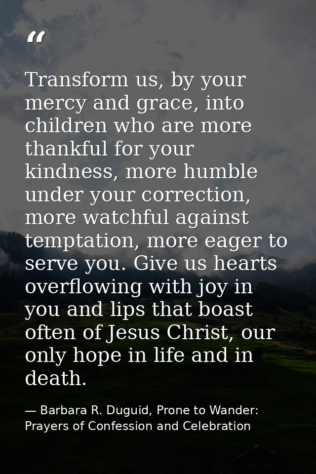 Transform us, by your mercy and grace, into children who are more thankful for your kindness, more humble under your cor — Barbara R. Duguid, Prone to Wander: Prayers of Confession and Celebration