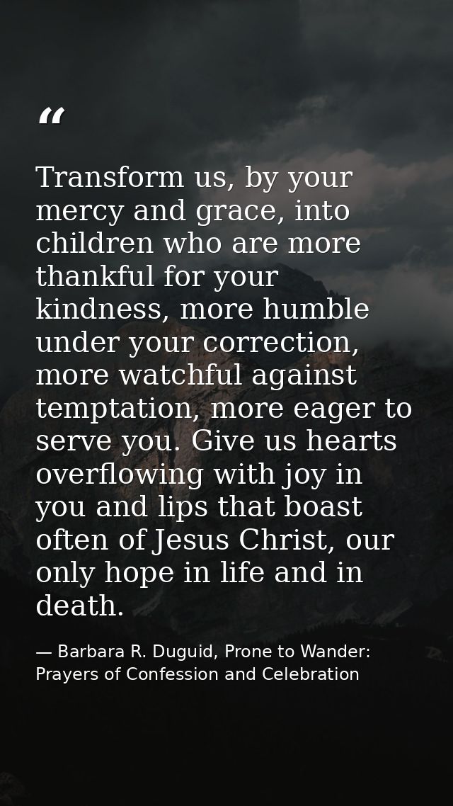 Transform us, by your mercy and grace, into children who are more thankful for your kindness, more humble under your cor — Barbara R. Duguid, Prone to Wander: Prayers of Confession and Celebration