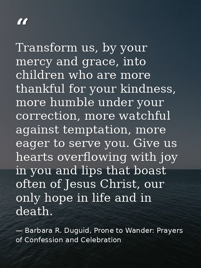 Transform us, by your mercy and grace, into children who are more thankful for your kindness, more humble under your cor — Barbara R. Duguid, Prone to Wander: Prayers of Confession and Celebration