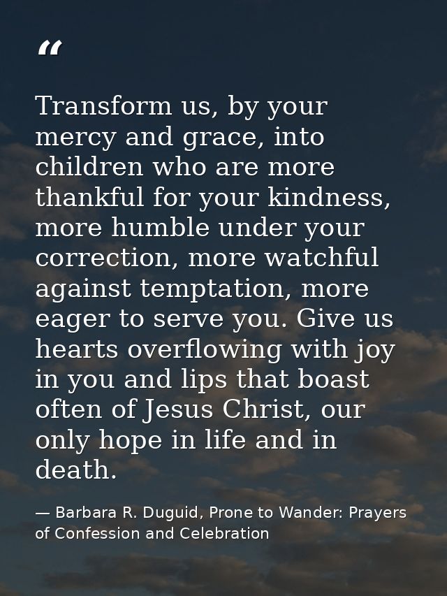 Transform us, by your mercy and grace, into children who are more thankful for your kindness, more humble under your cor — Barbara R. Duguid, Prone to Wander: Prayers of Confession and Celebration