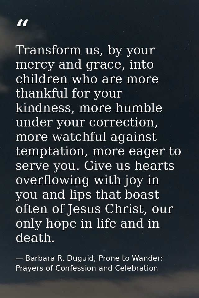Transform us, by your mercy and grace, into children who are more thankful for your kindness, more humble under your cor — Barbara R. Duguid, Prone to Wander: Prayers of Confession and Celebration