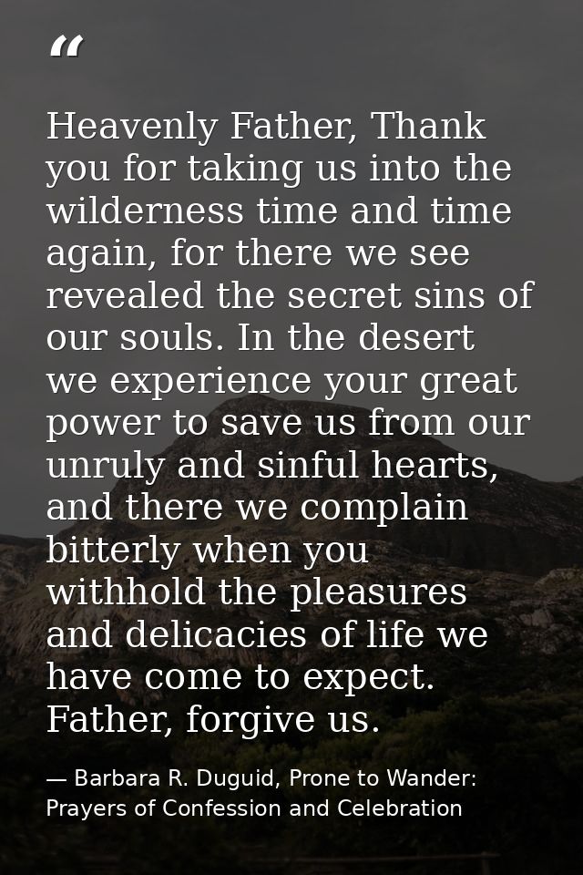 Heavenly Father, Thank you for taking us into the wilderness time and time again, for there we see revealed the secret s — Barbara R. Duguid, Prone to Wander: Prayers of Confession and Celebration