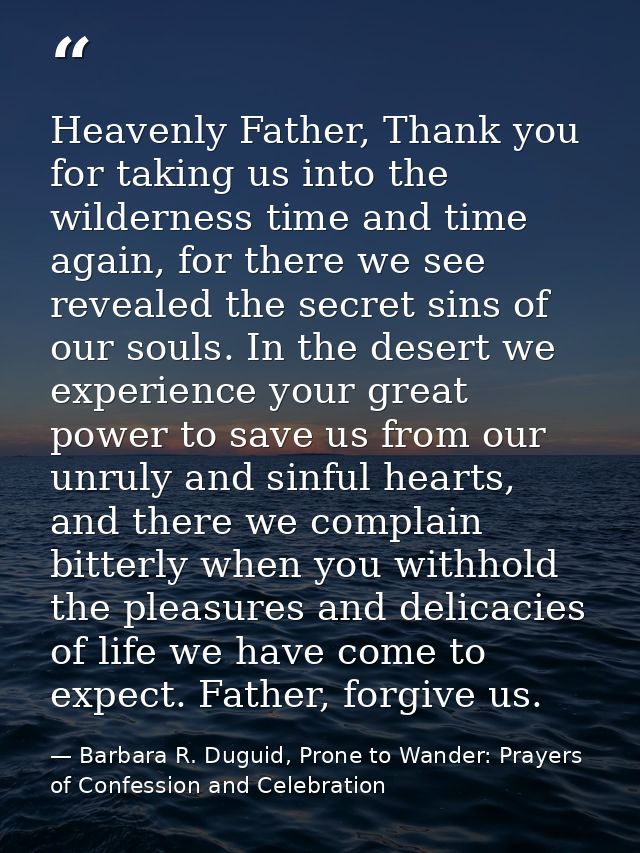 Heavenly Father, Thank you for taking us into the wilderness time and time again, for there we see revealed the secret s — Barbara R. Duguid, Prone to Wander: Prayers of Confession and Celebration