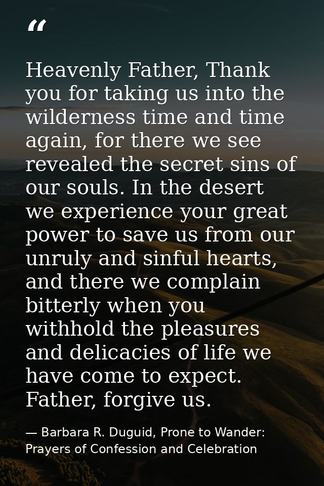 Heavenly Father, Thank you for taking us into the wilderness time and time again, for there we see revealed the secret s — Barbara R. Duguid, Prone to Wander: Prayers of Confession and Celebration