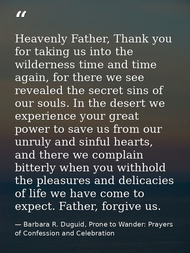 Heavenly Father, Thank you for taking us into the wilderness time and time again, for there we see revealed the secret s — Barbara R. Duguid, Prone to Wander: Prayers of Confession and Celebration