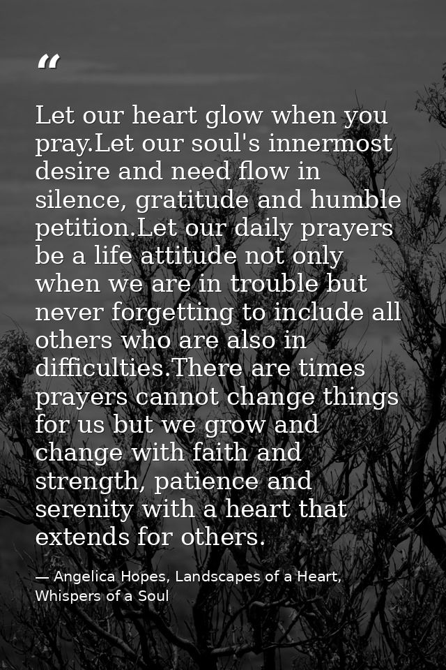 Let our heart glow when you pray.Let our soul's innermost desire and need flow in silence, gratitude and humble petition — Angelica Hopes, Landscapes of a Heart, Whispers of a Soul