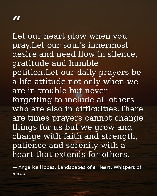 Let our heart glow when you pray.Let our soul's innermost desire and need flow in silence, gratitude and humble petition — Angelica Hopes, Landscapes of a Heart, Whispers of a Soul