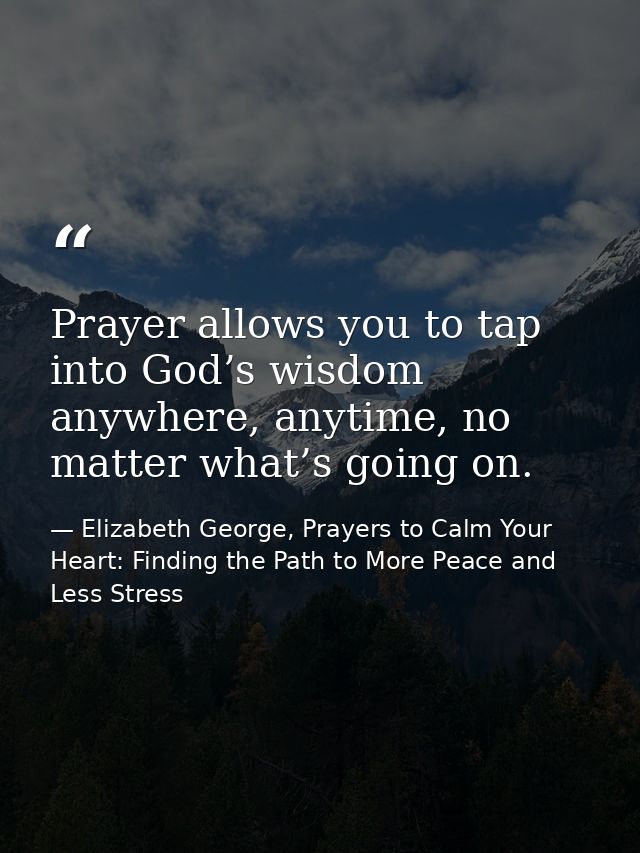 Prayer allows you to tap into God’s wisdom anywhere, anytime, no matter what’s going on. — Elizabeth George, Prayers to Calm Your Heart: Finding the Path to More Peace and Less Stress