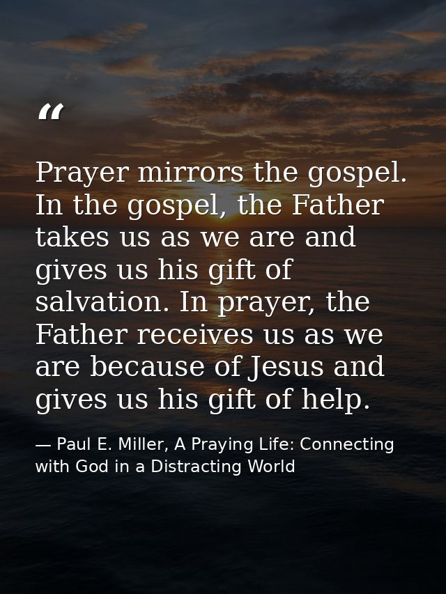 Prayer mirrors the gospel. In the gospel, the Father takes us as we are and gives us his gift of salvation. In prayer, t — Paul E. Miller, A Praying Life: Connecting with God in a Distracting World