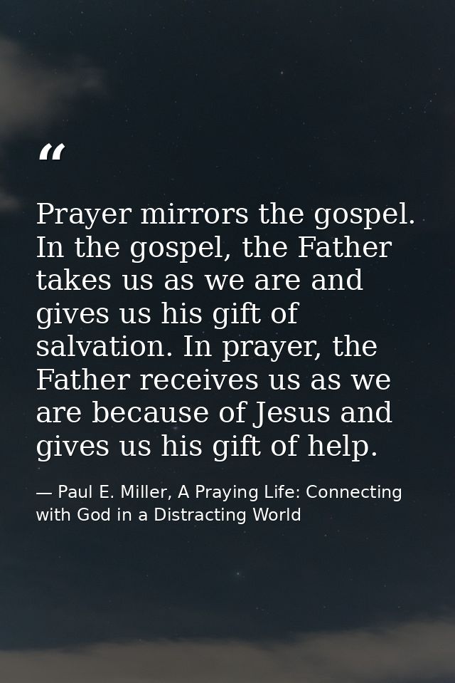 Prayer mirrors the gospel. In the gospel, the Father takes us as we are and gives us his gift of salvation. In prayer, t — Paul E. Miller, A Praying Life: Connecting with God in a Distracting World