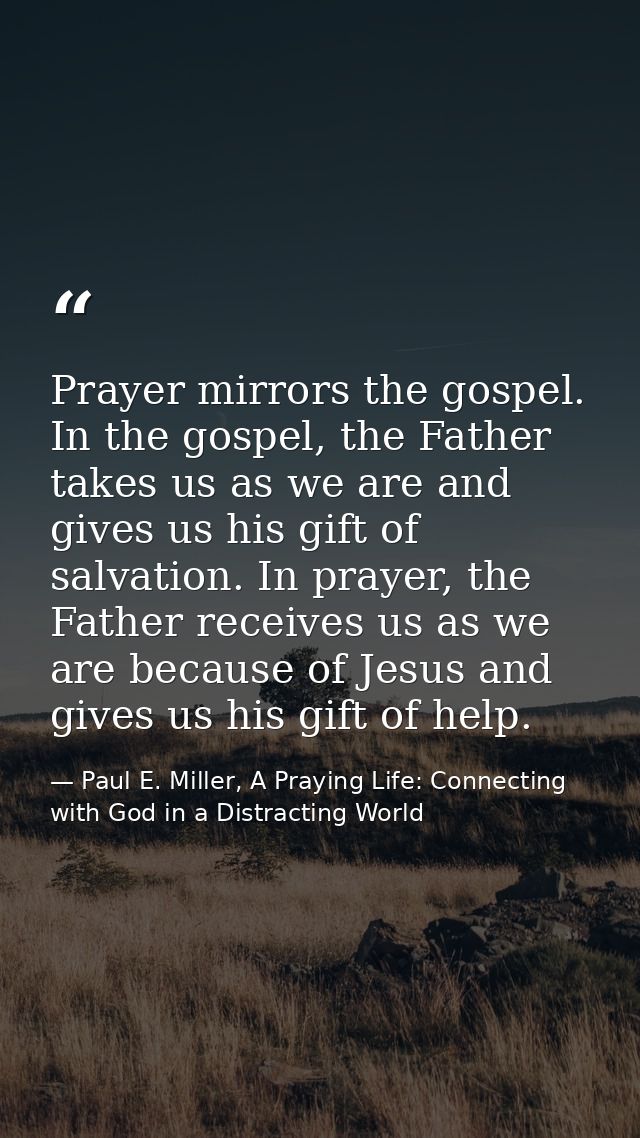 Prayer mirrors the gospel. In the gospel, the Father takes us as we are and gives us his gift of salvation. In prayer, t — Paul E. Miller, A Praying Life: Connecting with God in a Distracting World