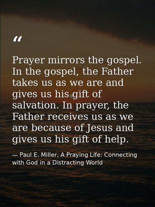 Prayer mirrors the gospel. In the gospel, the Father takes us as we are and gives us his gift of salvation. In prayer, t — Paul E. Miller, A Praying Life: Connecting with God in a Distracting World