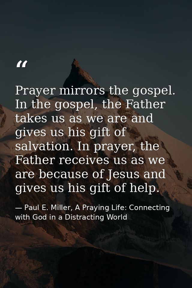 Prayer mirrors the gospel. In the gospel, the Father takes us as we are and gives us his gift of salvation. In prayer, t — Paul E. Miller, A Praying Life: Connecting with God in a Distracting World