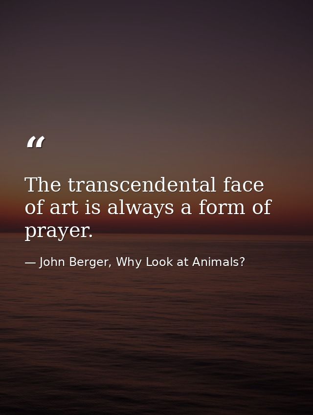 The transcendental face of art is always a form of prayer. — John Berger, Why Look at Animals?