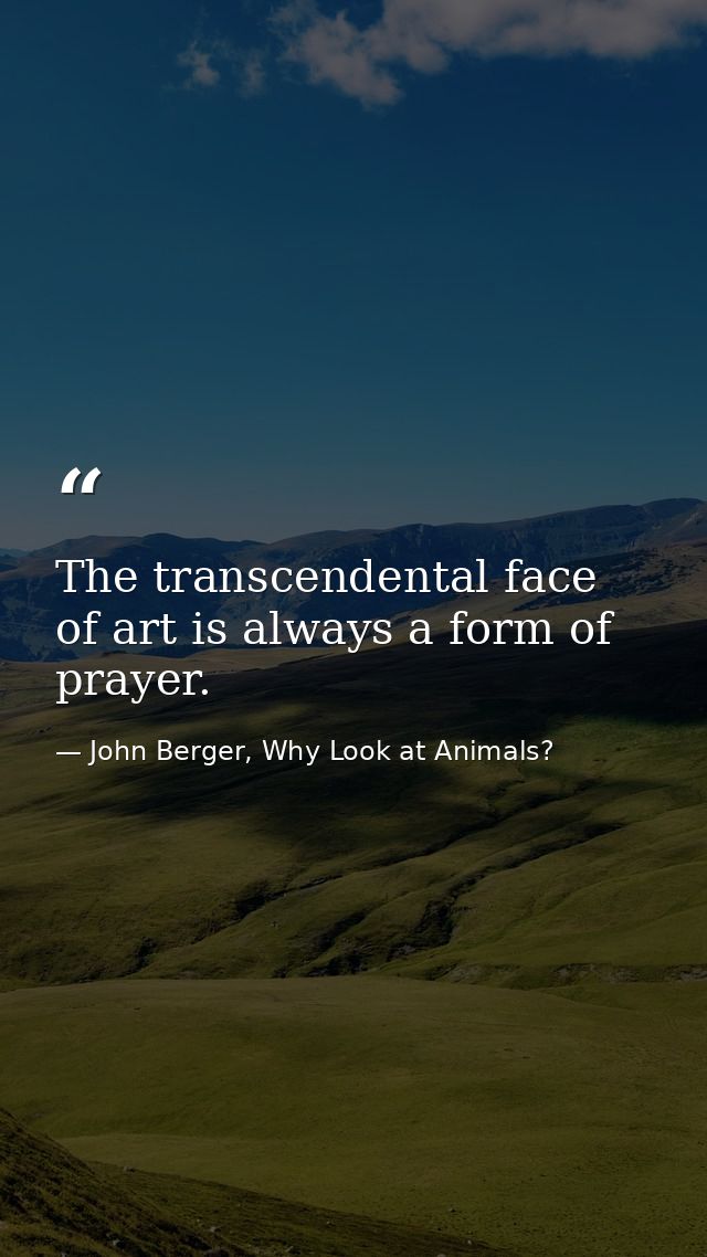 The transcendental face of art is always a form of prayer. — John Berger, Why Look at Animals?