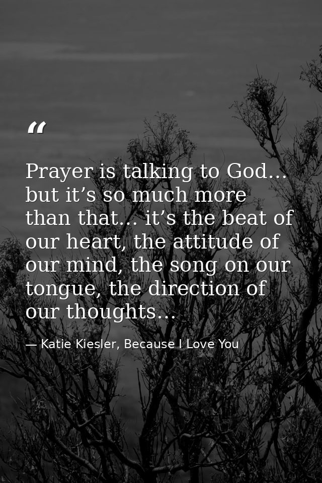Prayer is talking to God… but it’s so much more than that… it’s the beat of our heart, the attitude of our mind, the son — Katie Kiesler, Because I Love You