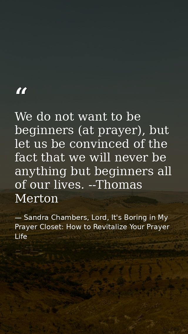 We do not want to be beginners (at prayer), but let us be convinced of the fact that we will never be anything but begin — Sandra Chambers, Lord, It's Boring in My Prayer Closet: How to Revitalize Your Prayer Life