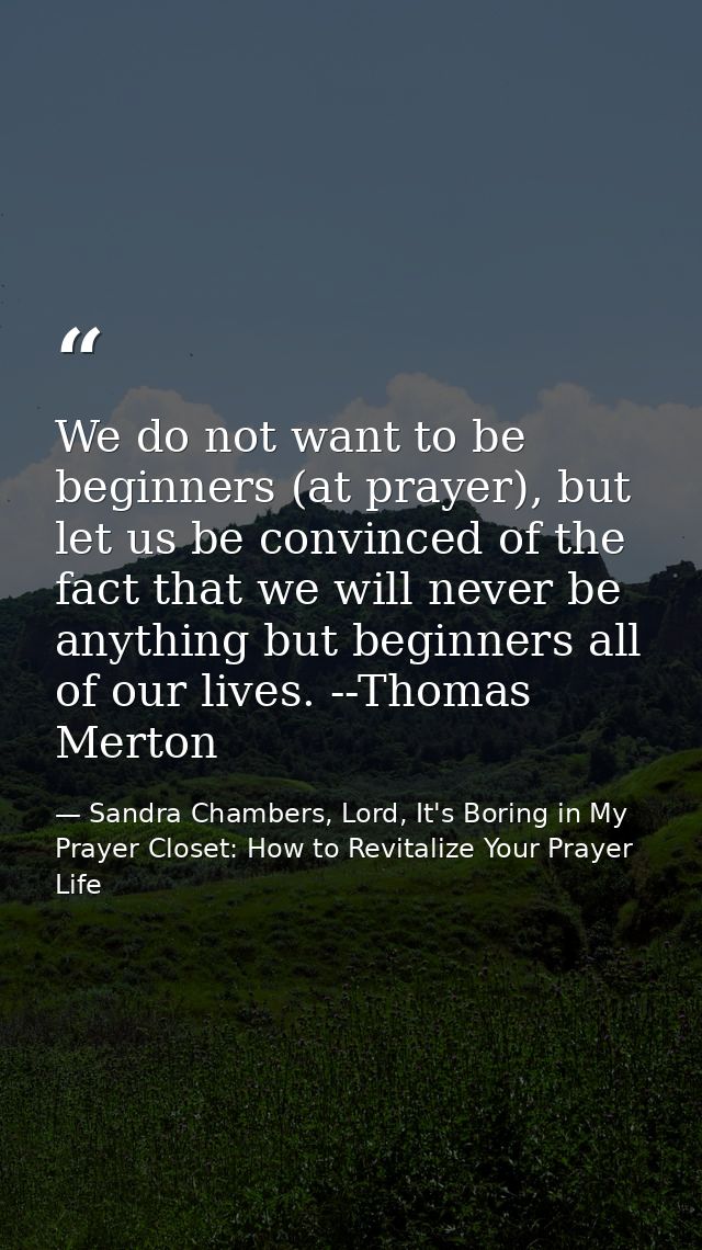 We do not want to be beginners (at prayer), but let us be convinced of the fact that we will never be anything but begin — Sandra Chambers, Lord, It's Boring in My Prayer Closet: How to Revitalize Your Prayer Life