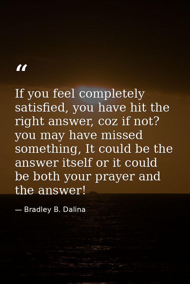If you feel completely satisfied, you have hit the right answer, coz if not? you may have missed something, It could be  — Bradley B. Dalina