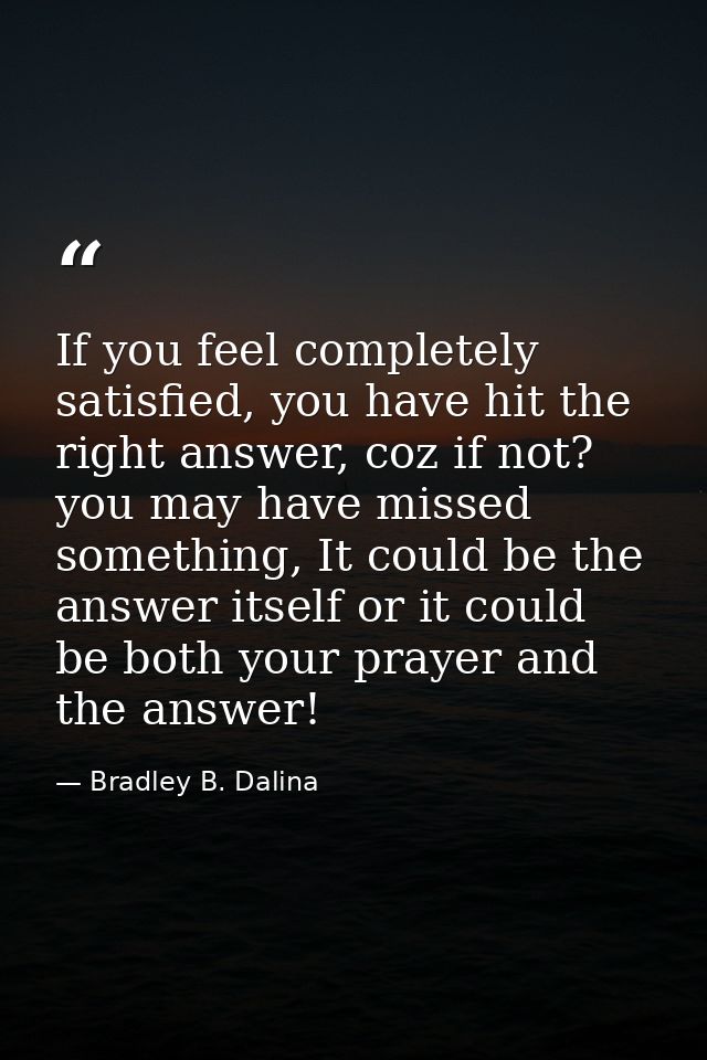 If you feel completely satisfied, you have hit the right answer, coz if not? you may have missed something, It could be  — Bradley B. Dalina
