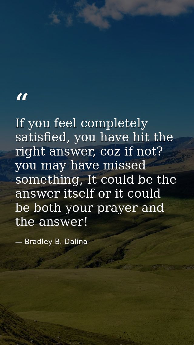 If you feel completely satisfied, you have hit the right answer, coz if not? you may have missed something, It could be  — Bradley B. Dalina