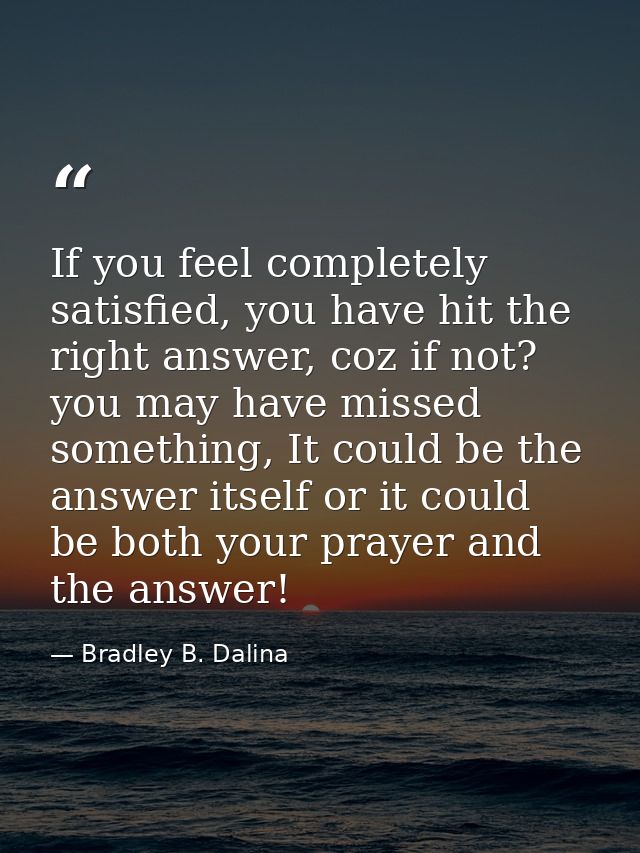 If you feel completely satisfied, you have hit the right answer, coz if not? you may have missed something, It could be  — Bradley B. Dalina