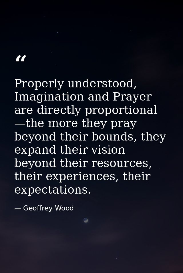 Properly understood, Imagination and Prayer are directly proportional —the more they pray beyond their bounds, they expa — Geoffrey Wood