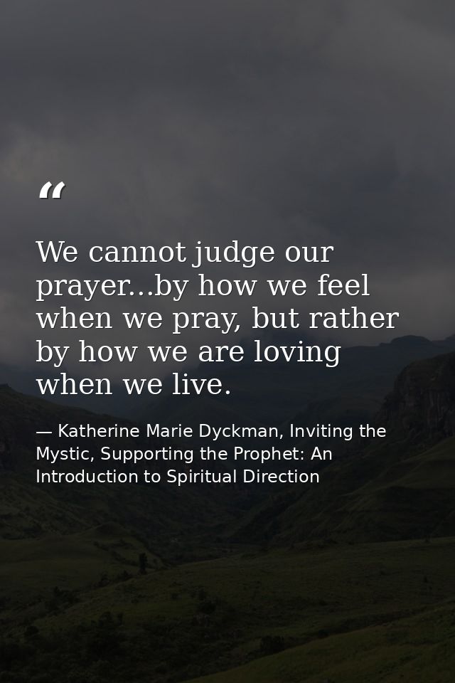 We cannot judge our prayer...by how we feel when we pray, but rather by how we are loving when we live. — Katherine Marie Dyckman, Inviting the Mystic, Supporting the Prophet: An Introduction to Spiritual Direction