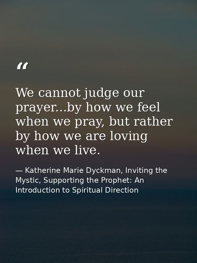 We cannot judge our prayer...by how we feel when we pray, but rather by how we are loving when we live. — Katherine Marie Dyckman, Inviting the Mystic, Supporting the Prophet: An Introduction to Spiritual Direction