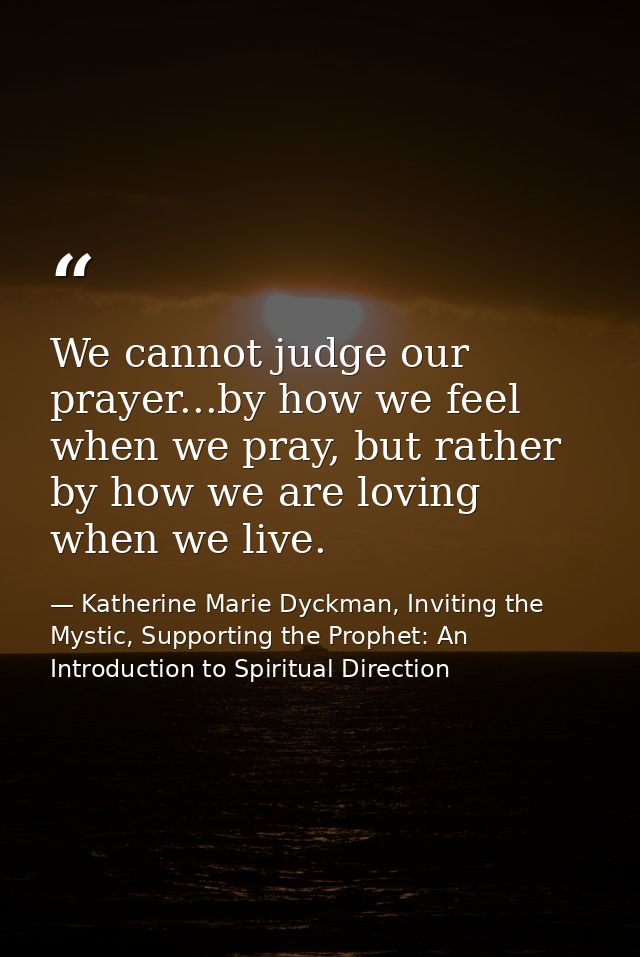 We cannot judge our prayer...by how we feel when we pray, but rather by how we are loving when we live. — Katherine Marie Dyckman, Inviting the Mystic, Supporting the Prophet: An Introduction to Spiritual Direction