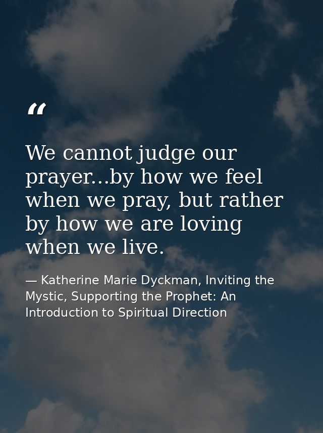 We cannot judge our prayer...by how we feel when we pray, but rather by how we are loving when we live. — Katherine Marie Dyckman, Inviting the Mystic, Supporting the Prophet: An Introduction to Spiritual Direction