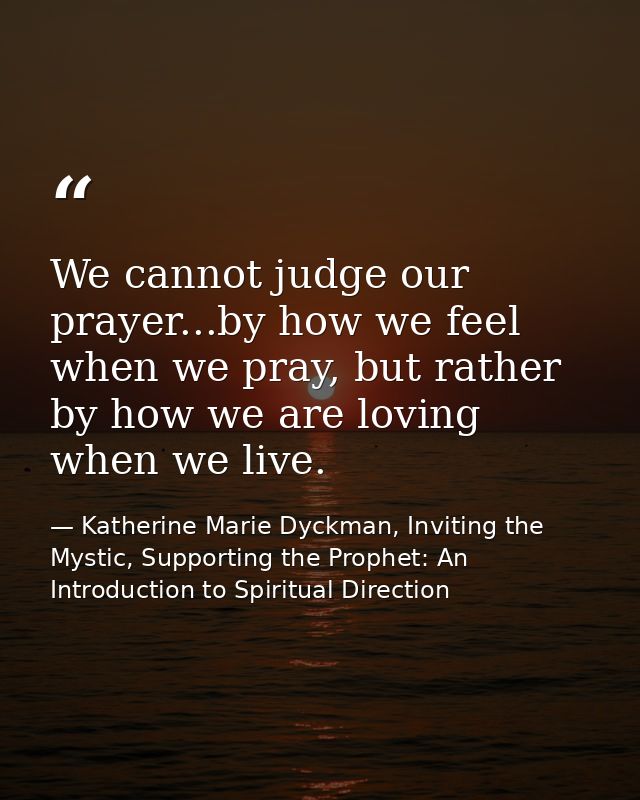 We cannot judge our prayer...by how we feel when we pray, but rather by how we are loving when we live. — Katherine Marie Dyckman, Inviting the Mystic, Supporting the Prophet: An Introduction to Spiritual Direction