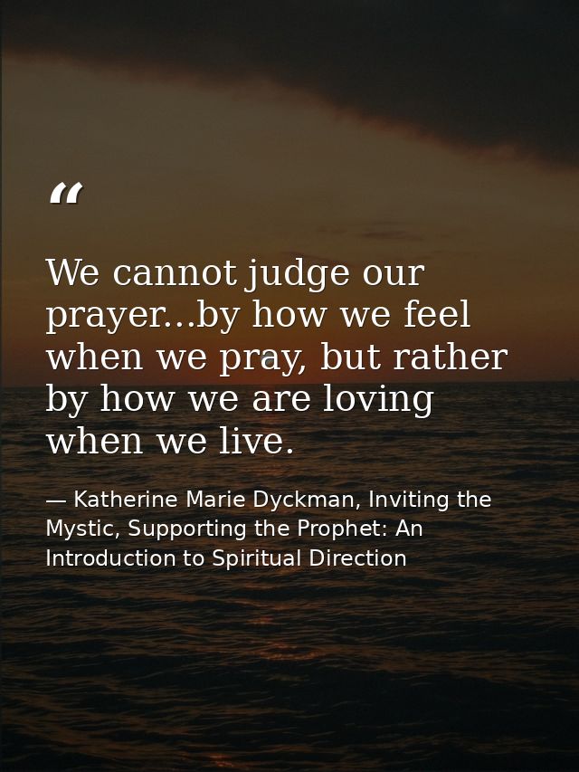 We cannot judge our prayer...by how we feel when we pray, but rather by how we are loving when we live. — Katherine Marie Dyckman, Inviting the Mystic, Supporting the Prophet: An Introduction to Spiritual Direction