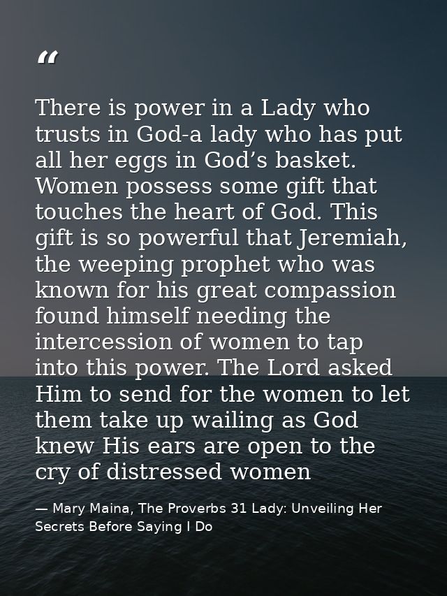 There is power in a Lady who trusts in God-a lady who has put all her eggs in God’s basket. Women possess some gift that — Mary Maina, The Proverbs 31 Lady: Unveiling Her Secrets Before Saying I Do