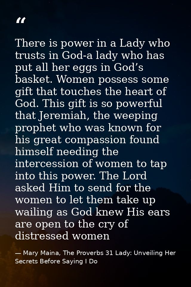 There is power in a Lady who trusts in God-a lady who has put all her eggs in God’s basket. Women possess some gift that — Mary Maina, The Proverbs 31 Lady: Unveiling Her Secrets Before Saying I Do