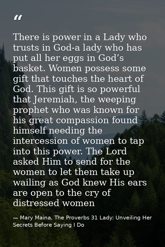 There is power in a Lady who trusts in God-a lady who has put all her eggs in God’s basket. Women possess some gift that — Mary Maina, The Proverbs 31 Lady: Unveiling Her Secrets Before Saying I Do